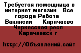 Требуется помощница в интернет-магазин - Все города Работа » Вакансии   . Карачаево-Черкесская респ.,Карачаевск г.